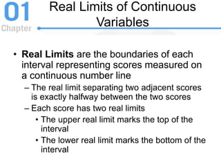 Real Limits of Continuous
Variables
• Real Limits are the boundaries of each
interval representing scores measured on
a continuous number line
– The real limit separating two adjacent scores
is exactly halfway between the two scores
– Each score has two real limits
• The upper real limit marks the top of the
interval
• The lower real limit marks the bottom of the
interval
 