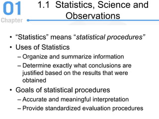 1.1 Statistics, Science and
Observations
• “Statistics” means “statistical procedures”
• Uses of Statistics
– Organize and summarize information
– Determine exactly what conclusions are
justified based on the results that were
obtained
• Goals of statistical procedures
– Accurate and meaningful interpretation
– Provide standardized evaluation procedures
 