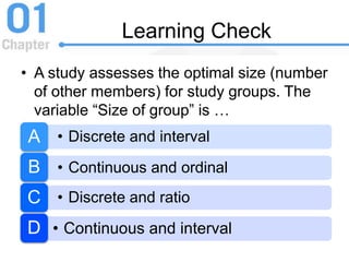 Learning Check
• A study assesses the optimal size (number
of other members) for study groups. The
variable “Size of group” is …
• Discrete and intervalA
• Continuous and ordinalB
• Discrete and ratioC
• Continuous and intervalD
 