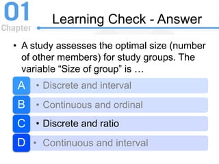 Learning Check - Answer
• A study assesses the optimal size (number
of other members) for study groups. The
variable “Size of group” is …
• Discrete and intervalA
• Continuous and ordinalB
• Discrete and ratioC
• Continuous and intervalD
 