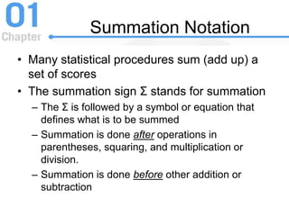 Summation Notation
• Many statistical procedures sum (add up) a
set of scores
• The summation sign Σ stands for summation
– The Σ is followed by a symbol or equation that
defines what is to be summed
– Summation is done after operations in
parentheses, squaring, and multiplication or
division.
– Summation is done before other addition or
subtraction
 