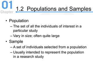 1.2 Populations and Samples
• Population
– The set of all the individuals of interest in a
particular study
– Vary in size; often quite large
• Sample
– A set of individuals selected from a population
– Usually intended to represent the population
in a research study
 