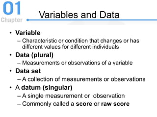 Variables and Data
• Variable
– Characteristic or condition that changes or has
different values for different individuals
• Data (plural)
– Measurements or observations of a variable
• Data set
– A collection of measurements or observations
• A datum (singular)
– A single measurement or observation
– Commonly called a score or raw score
 