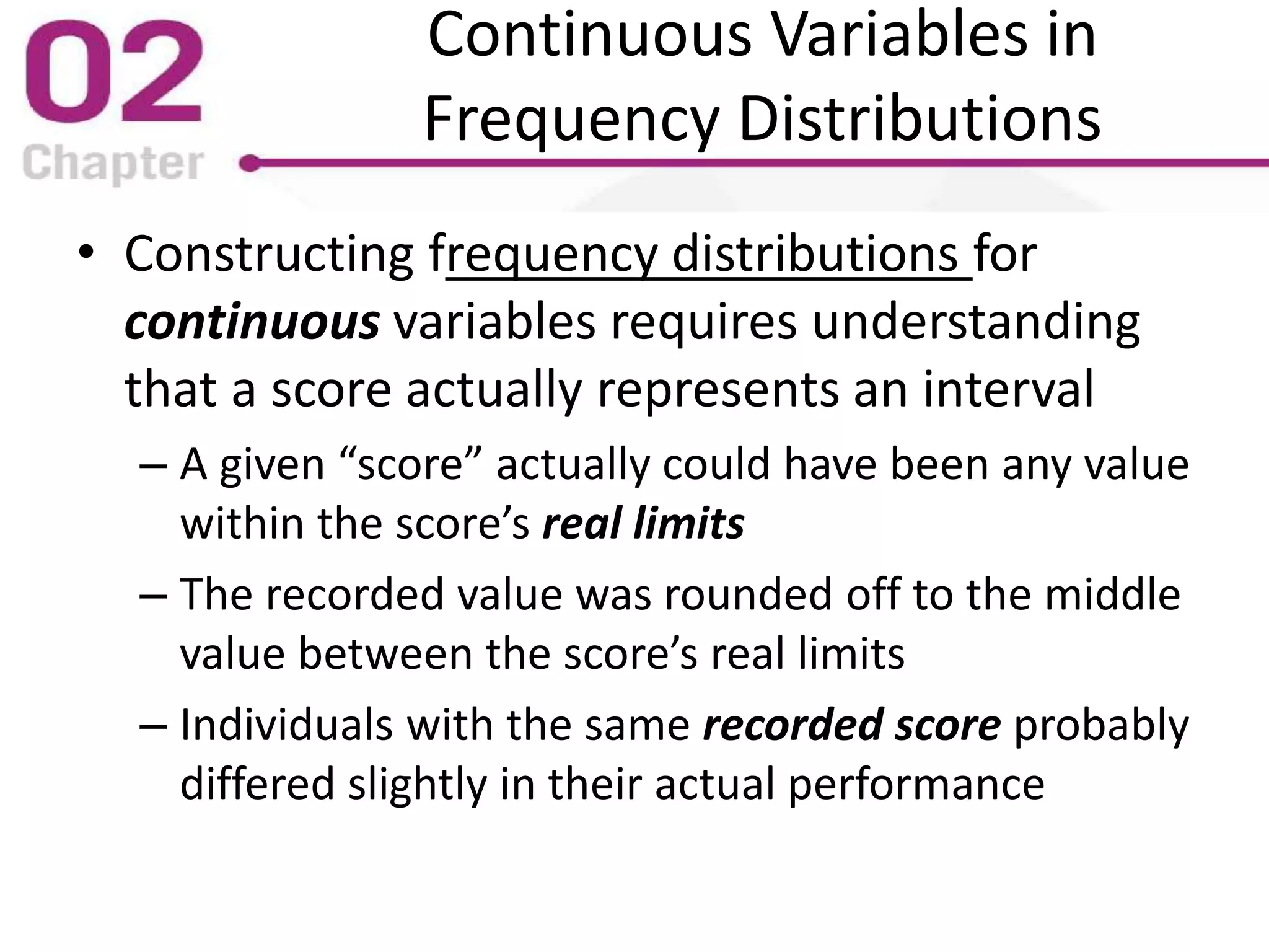 Continuous Variables in
Frequency Distributions
• Constructing frequency distributions for
continuous variables requires understanding
that a score actually represents an interval
– A given “score” actually could have been any value
within the score’s real limits
– The recorded value was rounded off to the middle
value between the score’s real limits
– Individuals with the same recorded score probably
differed slightly in their actual performance
 