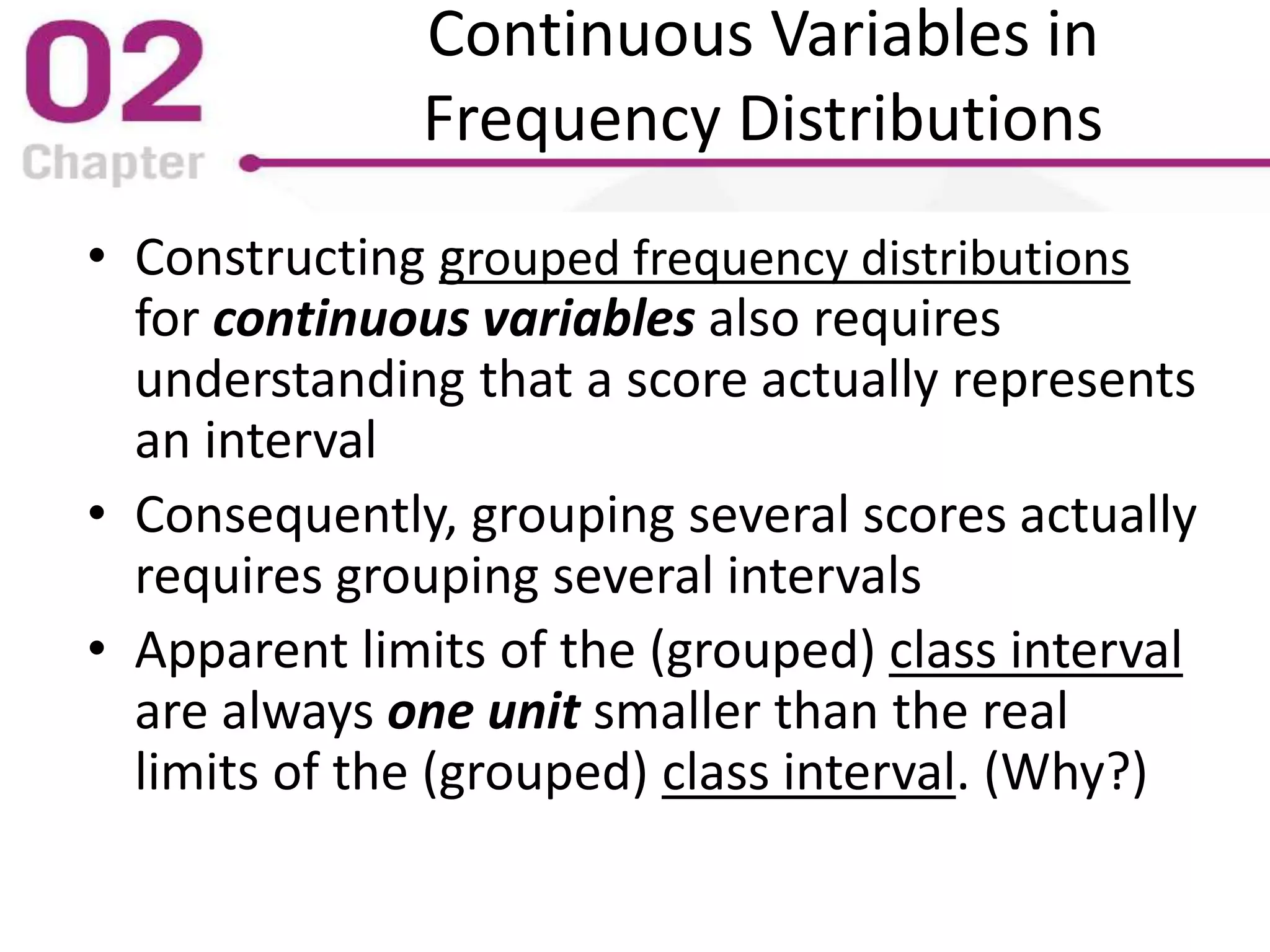 Continuous Variables in
Frequency Distributions
• Constructing grouped frequency distributions
for continuous variables also requires
understanding that a score actually represents
an interval
• Consequently, grouping several scores actually
requires grouping several intervals
• Apparent limits of the (grouped) class interval
are always one unit smaller than the real
limits of the (grouped) class interval. (Why?)
 