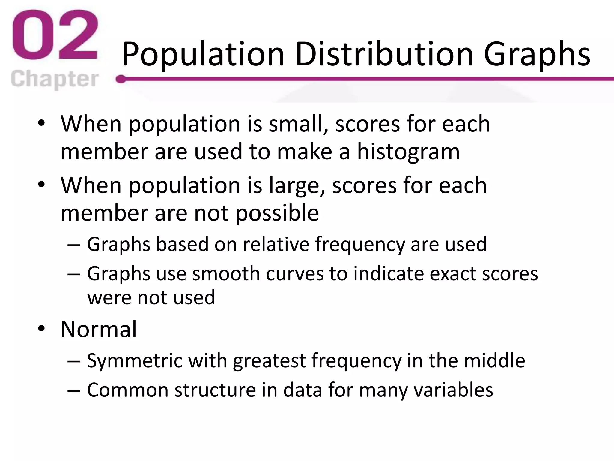 Population Distribution Graphs
• When population is small, scores for each
member are used to make a histogram
• When population is large, scores for each
member are not possible
– Graphs based on relative frequency are used
– Graphs use smooth curves to indicate exact scores
were not used
• Normal
– Symmetric with greatest frequency in the middle
– Common structure in data for many variables
 