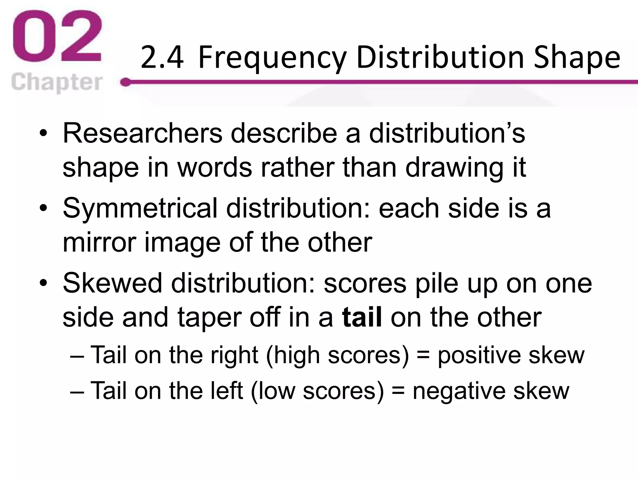 2.4 Frequency Distribution Shape
• Researchers describe a distribution’s
shape in words rather than drawing it
• Symmetrical distribution: each side is a
mirror image of the other
• Skewed distribution: scores pile up on one
side and taper off in a tail on the other
– Tail on the right (high scores) = positive skew
– Tail on the left (low scores) = negative skew
 
