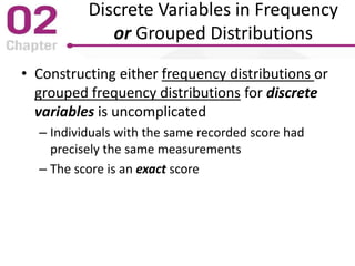 Discrete Variables in Frequency
or Grouped Distributions
• Constructing either frequency distributions or
grouped frequency distributions for discrete
variables is uncomplicated
– Individuals with the same recorded score had
precisely the same measurements
– The score is an exact score
 