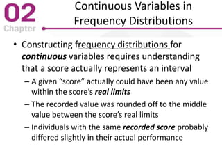Continuous Variables in
Frequency Distributions
• Constructing frequency distributions for
continuous variables requires understanding
that a score actually represents an interval
– A given “score” actually could have been any value
within the score’s real limits
– The recorded value was rounded off to the middle
value between the score’s real limits
– Individuals with the same recorded score probably
differed slightly in their actual performance
 