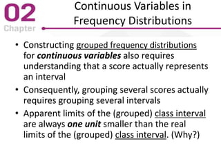 Continuous Variables in
Frequency Distributions
• Constructing grouped frequency distributions
for continuous variables also requires
understanding that a score actually represents
an interval
• Consequently, grouping several scores actually
requires grouping several intervals
• Apparent limits of the (grouped) class interval
are always one unit smaller than the real
limits of the (grouped) class interval. (Why?)
 