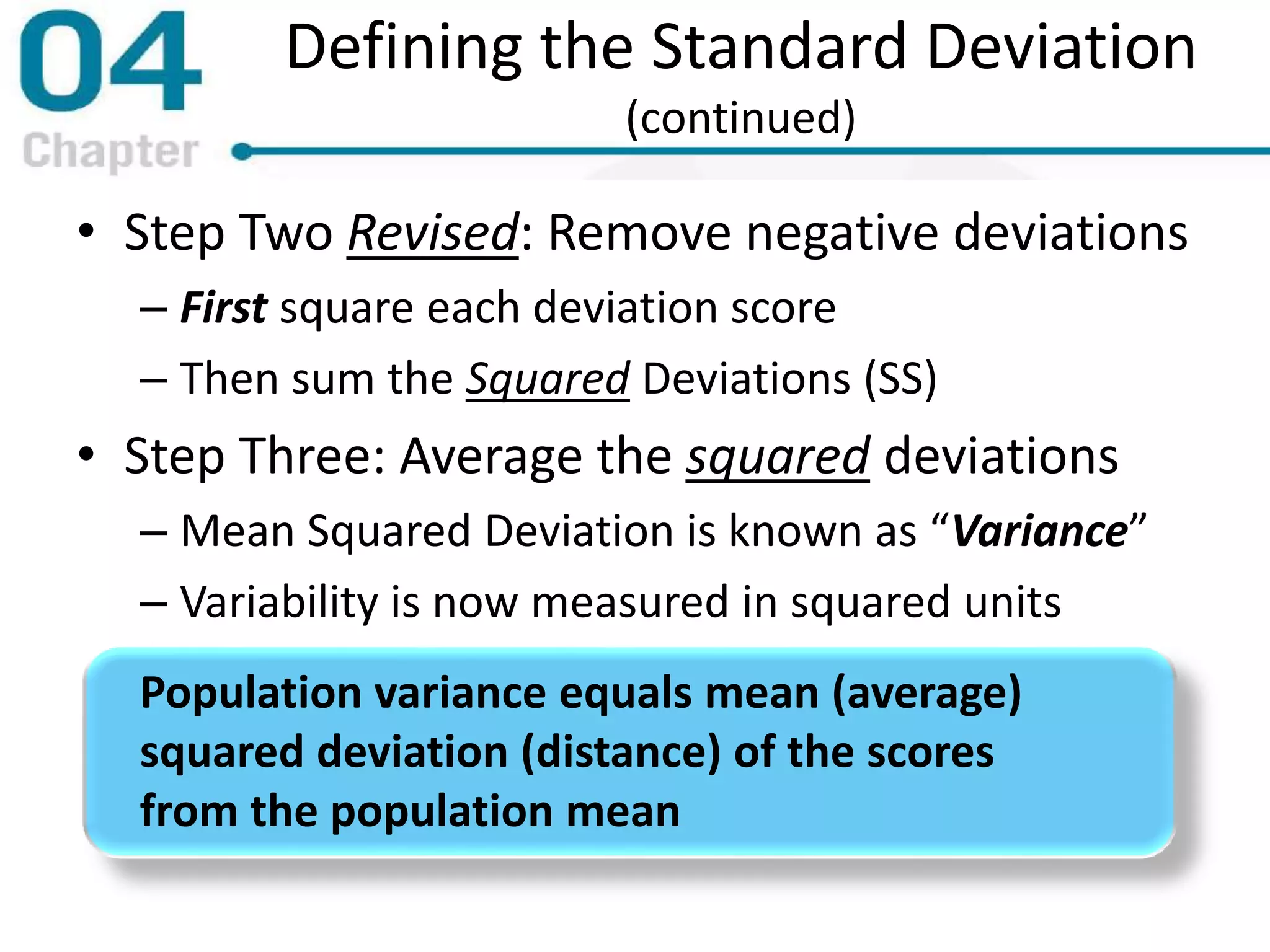 Defining the Standard Deviation
(continued)
• Step Two Revised: Remove negative deviations
– First square each deviation score
– Then sum the Squared Deviations (SS)
• Step Three: Average the squared deviations
– Mean Squared Deviation is known as “Variance”
– Variability is now measured in squared units
Population variance equals mean (average)
squared deviation (distance) of the scores
from the population mean
 