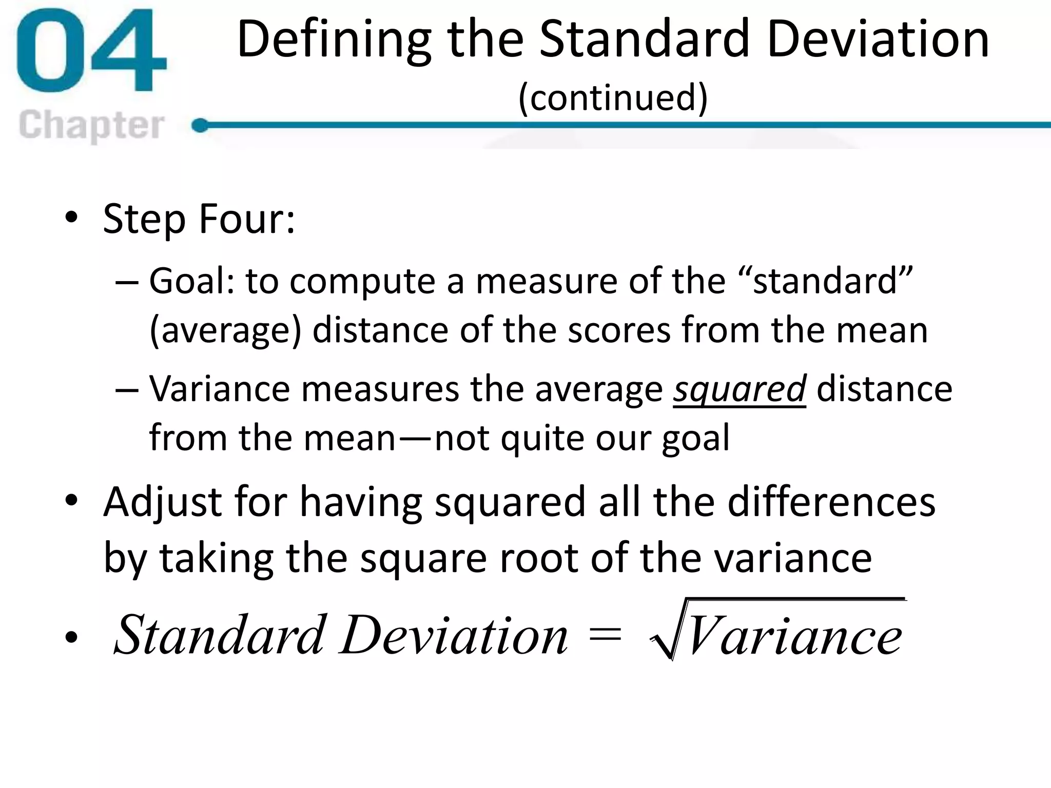 Defining the Standard Deviation
(continued)
• Step Four:
– Goal: to compute a measure of the “standard”
(average) distance of the scores from the mean
– Variance measures the average squared distance
from the mean—not quite our goal
• Adjust for having squared all the differences
by taking the square root of the variance
• Standard Deviation = Variance
 