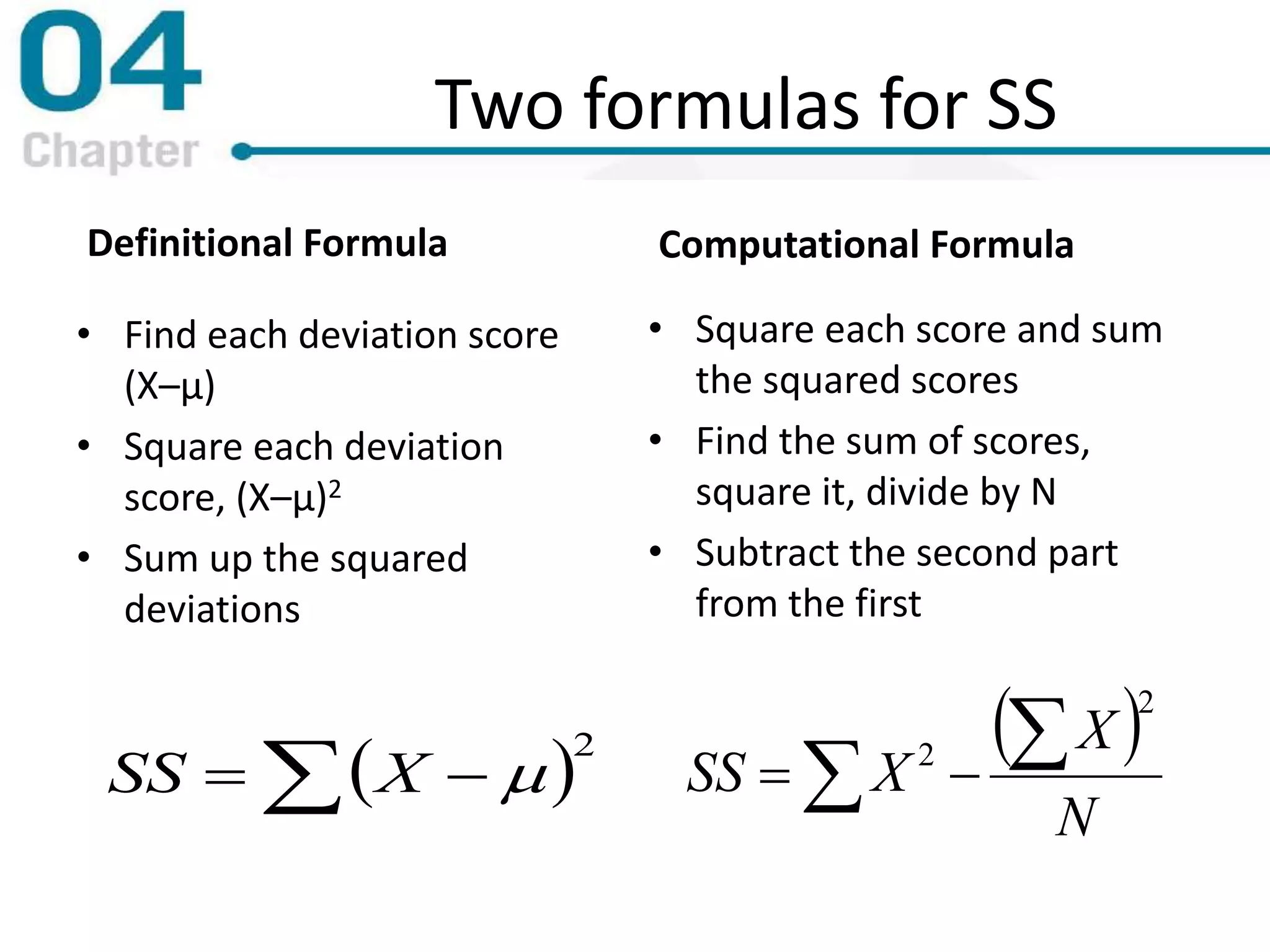 Two formulas for SS
Definitional Formula
• Find each deviation score
(X–μ)
• Square each deviation
score, (X–μ)2
• Sum up the squared
deviations
Computational Formula
 2
  XSS
 
 
N
X
XSS
2
2
• Square each score and sum
the squared scores
• Find the sum of scores,
square it, divide by N
• Subtract the second part
from the first
 