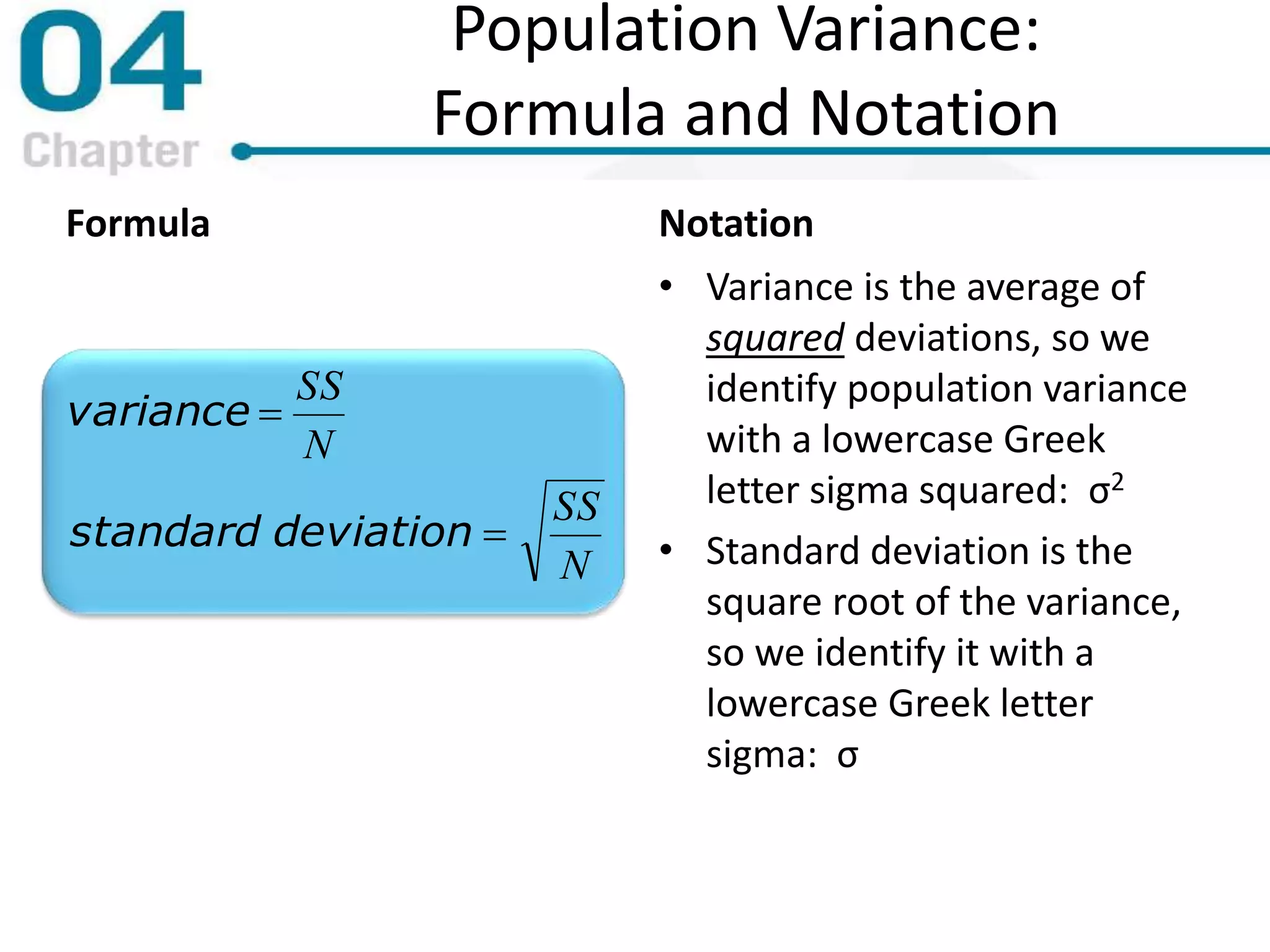 Population Variance:
Formula and Notation
Formula
N
SS
N
SS
deviationstandard
variance


Notation
• Variance is the average of
squared deviations, so we
identify population variance
with a lowercase Greek
letter sigma squared: σ2
• Standard deviation is the
square root of the variance,
so we identify it with a
lowercase Greek letter
sigma: σ
 