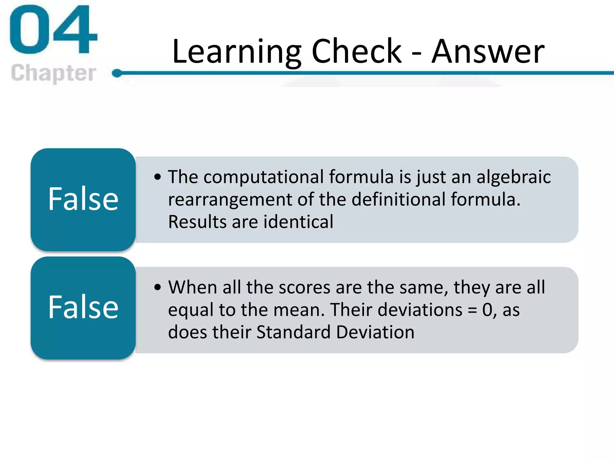 Learning Check - Answer
• The computational formula is just an algebraic
rearrangement of the definitional formula.
Results are identical
False
• When all the scores are the same, they are all
equal to the mean. Their deviations = 0, as
does their Standard Deviation
False
 