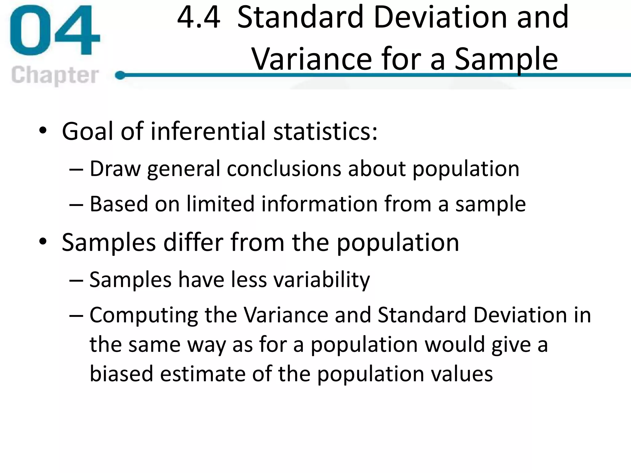 4.4 Standard Deviation and
Variance for a Sample
• Goal of inferential statistics:
– Draw general conclusions about population
– Based on limited information from a sample
• Samples differ from the population
– Samples have less variability
– Computing the Variance and Standard Deviation in
the same way as for a population would give a
biased estimate of the population values
 