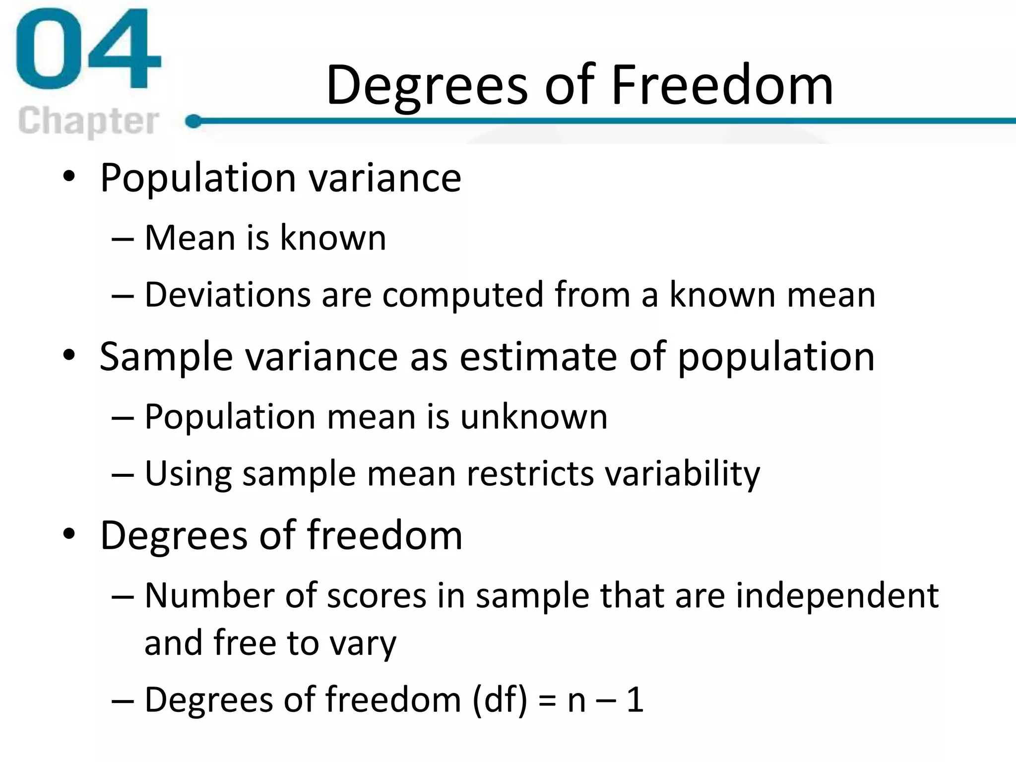 Degrees of Freedom
• Population variance
– Mean is known
– Deviations are computed from a known mean
• Sample variance as estimate of population
– Population mean is unknown
– Using sample mean restricts variability
• Degrees of freedom
– Number of scores in sample that are independent
and free to vary
– Degrees of freedom (df) = n – 1
 
