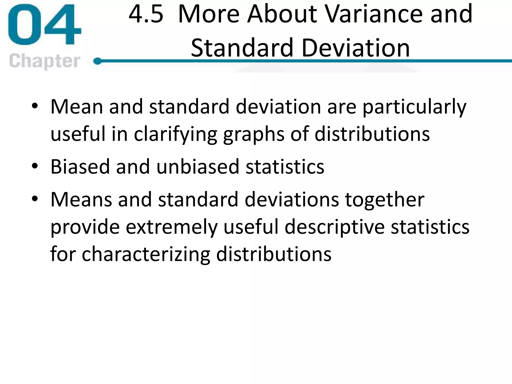 4.5 More About Variance and
Standard Deviation
• Mean and standard deviation are particularly
useful in clarifying graphs of distributions
• Biased and unbiased statistics
• Means and standard deviations together
provide extremely useful descriptive statistics
for characterizing distributions
 