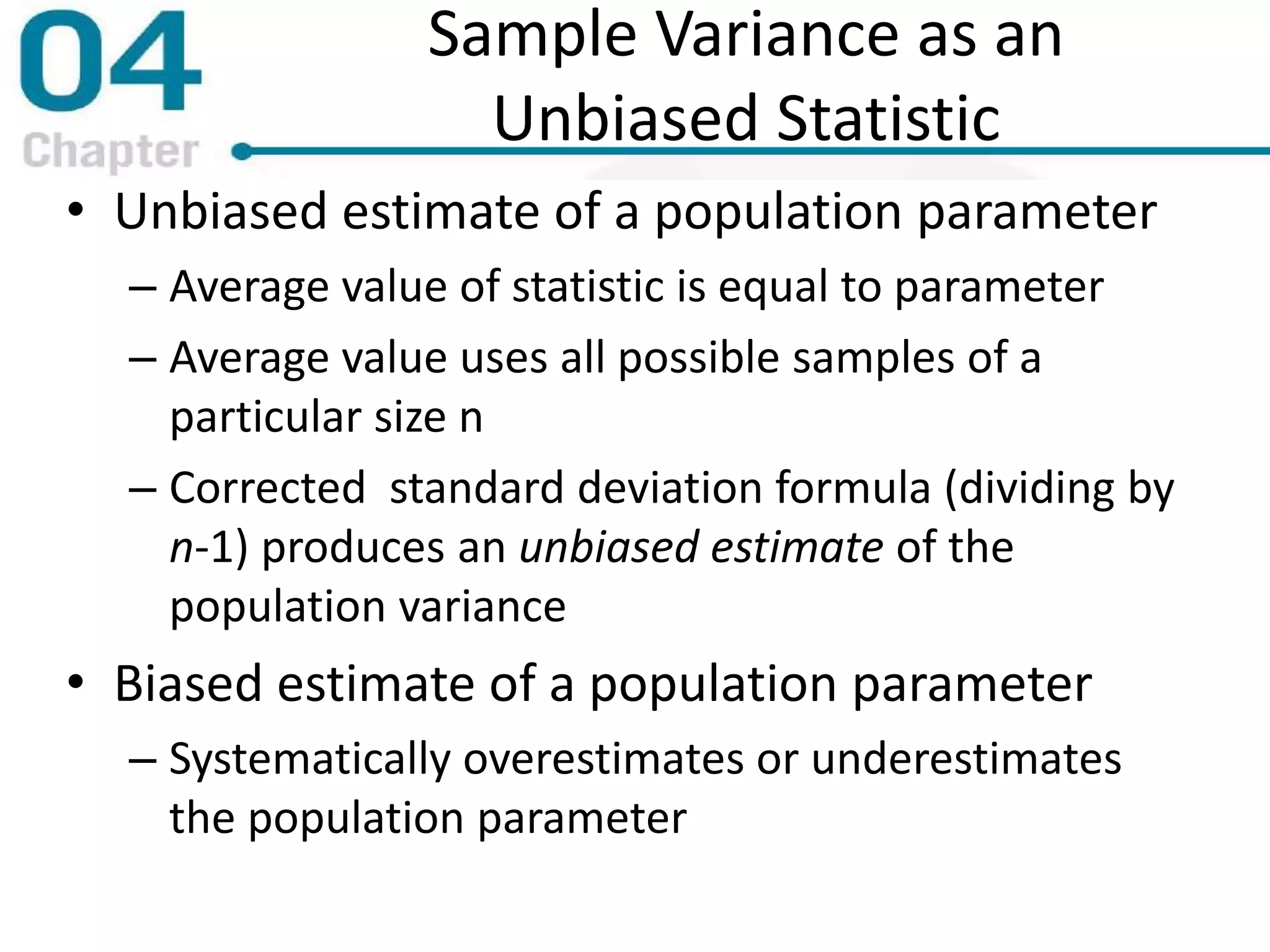 Sample Variance as an
Unbiased Statistic
• Unbiased estimate of a population parameter
– Average value of statistic is equal to parameter
– Average value uses all possible samples of a
particular size n
– Corrected standard deviation formula (dividing by
n-1) produces an unbiased estimate of the
population variance
• Biased estimate of a population parameter
– Systematically overestimates or underestimates
the population parameter
 