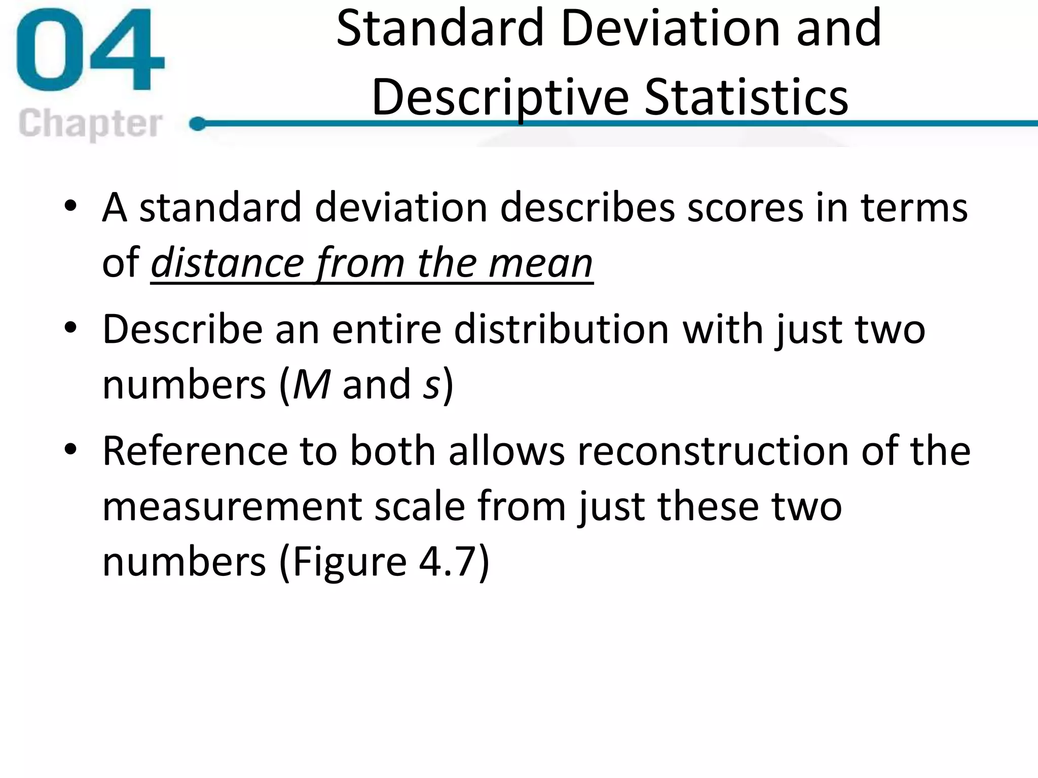 Standard Deviation and
Descriptive Statistics
• A standard deviation describes scores in terms
of distance from the mean
• Describe an entire distribution with just two
numbers (M and s)
• Reference to both allows reconstruction of the
measurement scale from just these two
numbers (Figure 4.7)
 