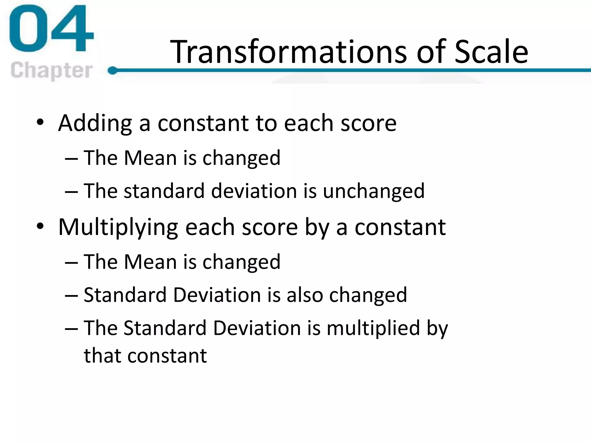 Transformations of Scale
• Adding a constant to each score
– The Mean is changed
– The standard deviation is unchanged
• Multiplying each score by a constant
– The Mean is changed
– Standard Deviation is also changed
– The Standard Deviation is multiplied by
that constant
 