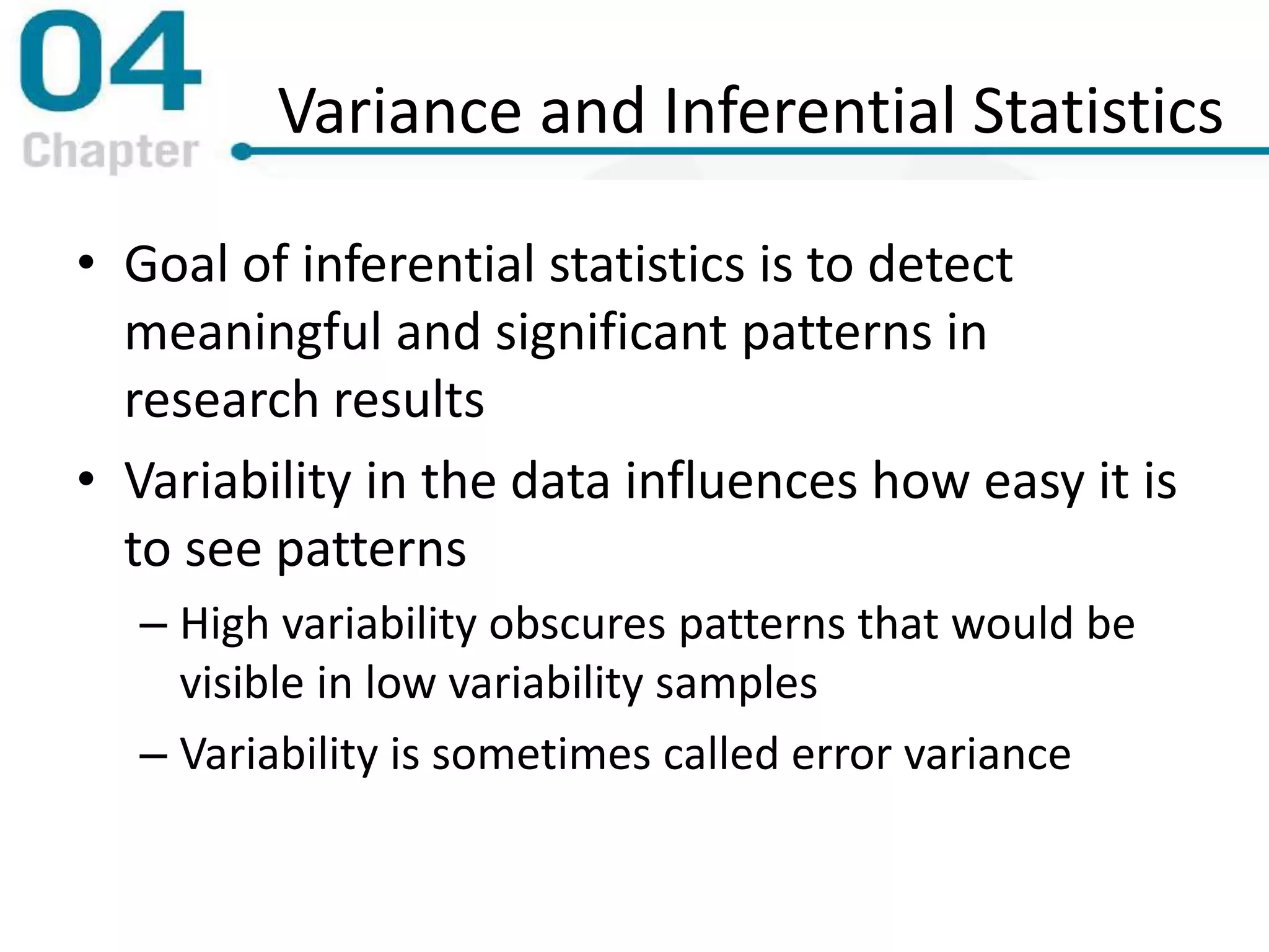 Variance and Inferential Statistics
• Goal of inferential statistics is to detect
meaningful and significant patterns in
research results
• Variability in the data influences how easy it is
to see patterns
– High variability obscures patterns that would be
visible in low variability samples
– Variability is sometimes called error variance
 