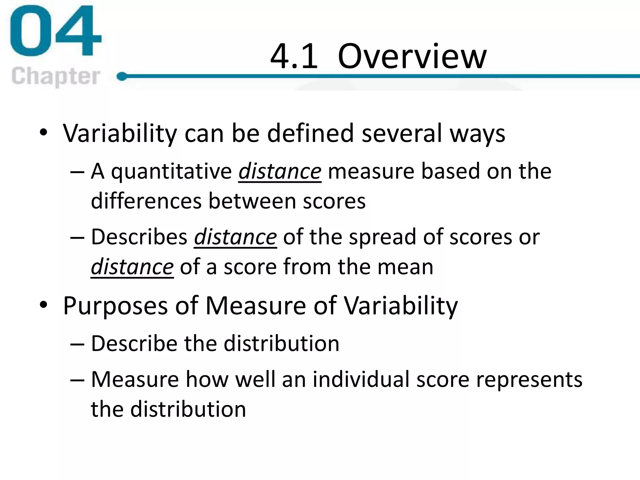 4.1 Overview
• Variability can be defined several ways
– A quantitative distance measure based on the
differences between scores
– Describes distance of the spread of scores or
distance of a score from the mean
• Purposes of Measure of Variability
– Describe the distribution
– Measure how well an individual score represents
the distribution
 