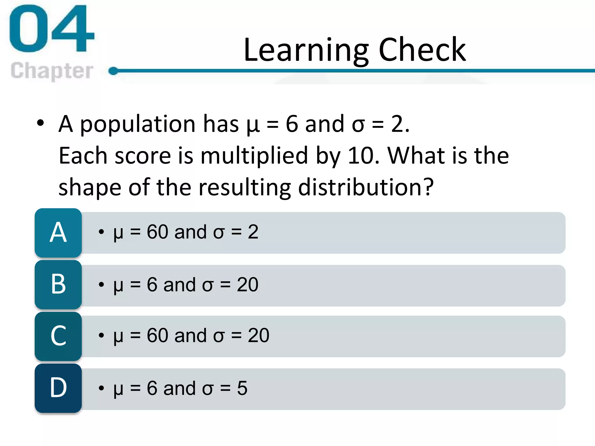 Learning Check
• A population has μ = 6 and σ = 2.
Each score is multiplied by 10. What is the
shape of the resulting distribution?
• μ = 60 and σ = 2A
• μ = 6 and σ = 20B
• μ = 60 and σ = 20C
• μ = 6 and σ = 5D
 