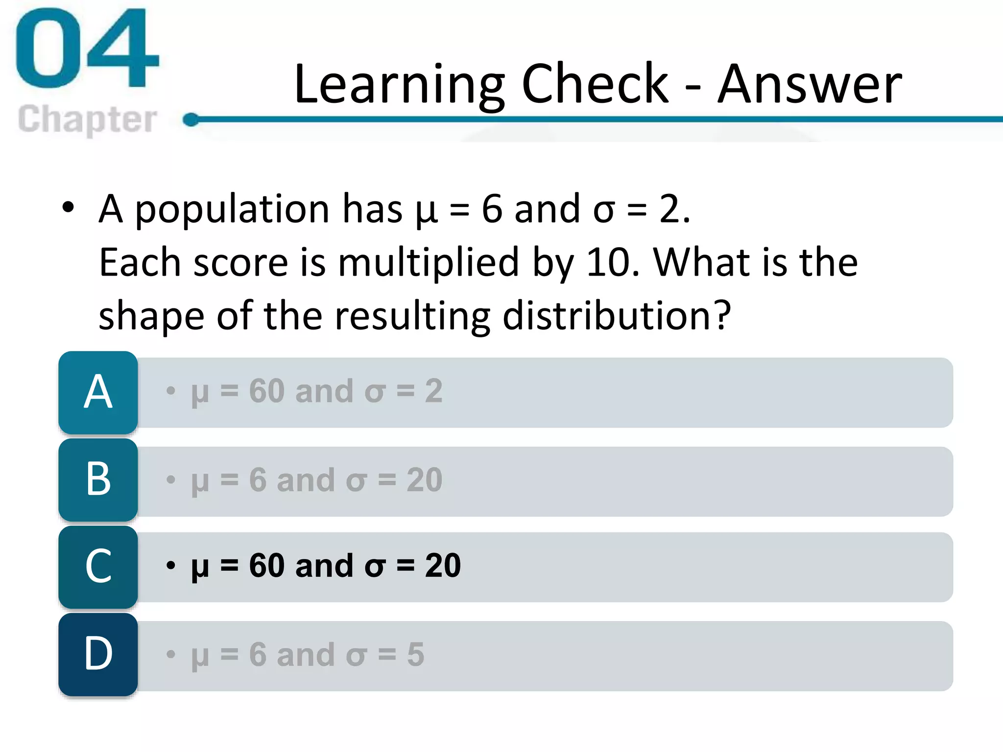 Learning Check - Answer
• A population has μ = 6 and σ = 2.
Each score is multiplied by 10. What is the
shape of the resulting distribution?
• μ = 60 and σ = 2A
• μ = 6 and σ = 20B
• μ = 60 and σ = 20C
• μ = 6 and σ = 5D
 