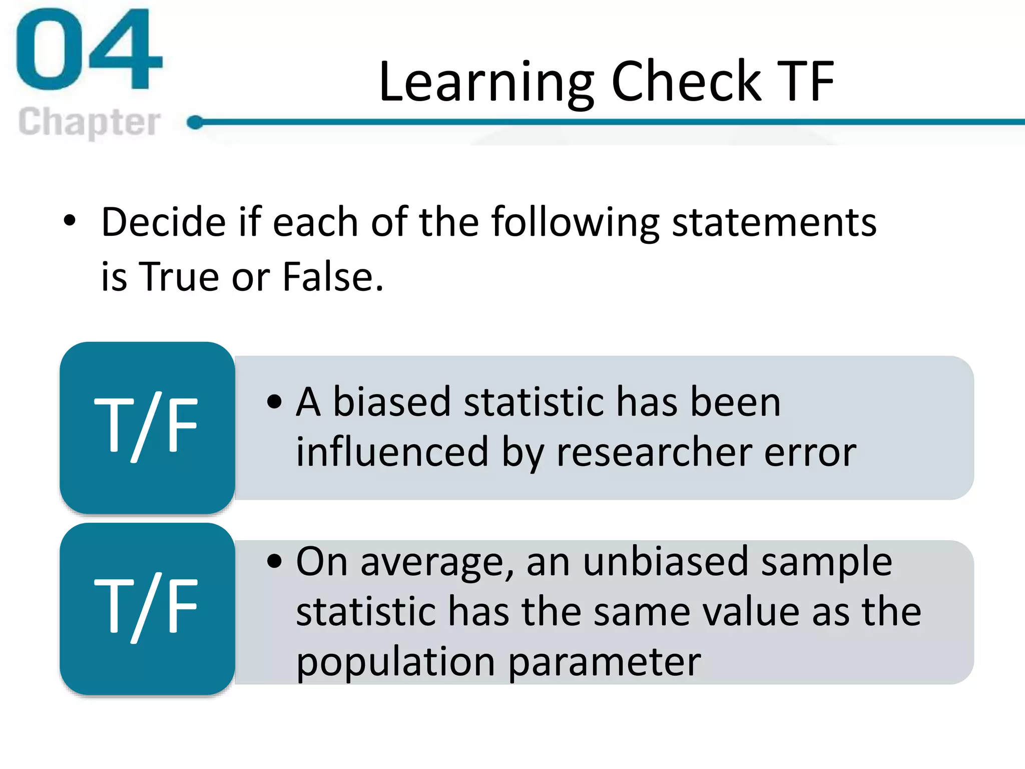 Learning Check TF
• Decide if each of the following statements
is True or False.
• A biased statistic has been
influenced by researcher errorT/F
• On average, an unbiased sample
statistic has the same value as the
population parameter
T/F
 