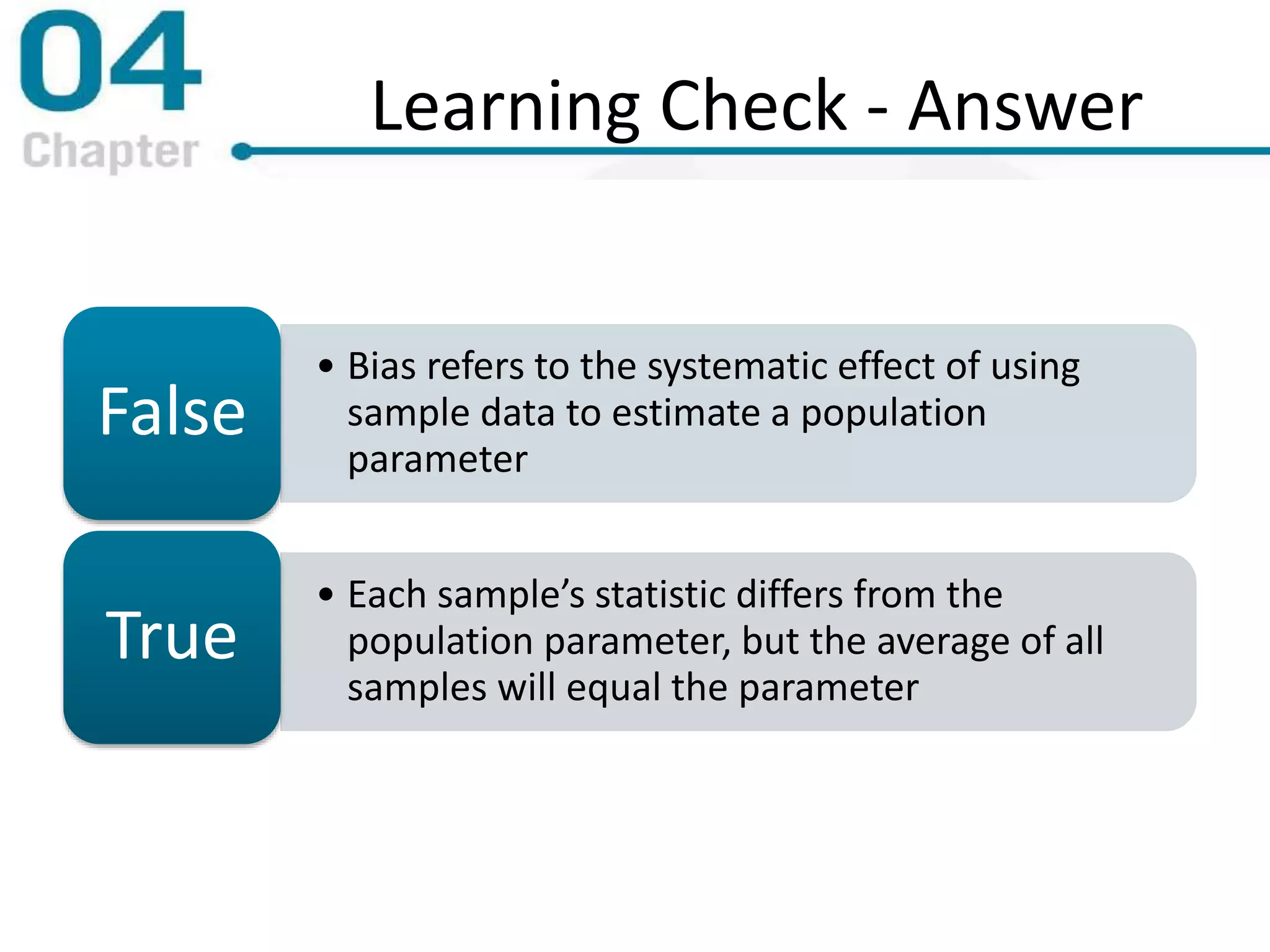 Learning Check - Answer
• Bias refers to the systematic effect of using
sample data to estimate a population
parameter
False
• Each sample’s statistic differs from the
population parameter, but the average of all
samples will equal the parameter
True
 