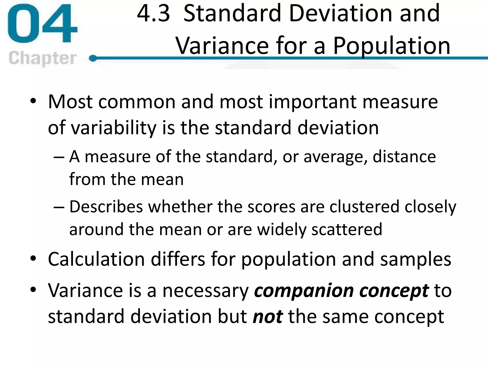 4.3 Standard Deviation and
Variance for a Population
• Most common and most important measure
of variability is the standard deviation
– A measure of the standard, or average, distance
from the mean
– Describes whether the scores are clustered closely
around the mean or are widely scattered
• Calculation differs for population and samples
• Variance is a necessary companion concept to
standard deviation but not the same concept
 
