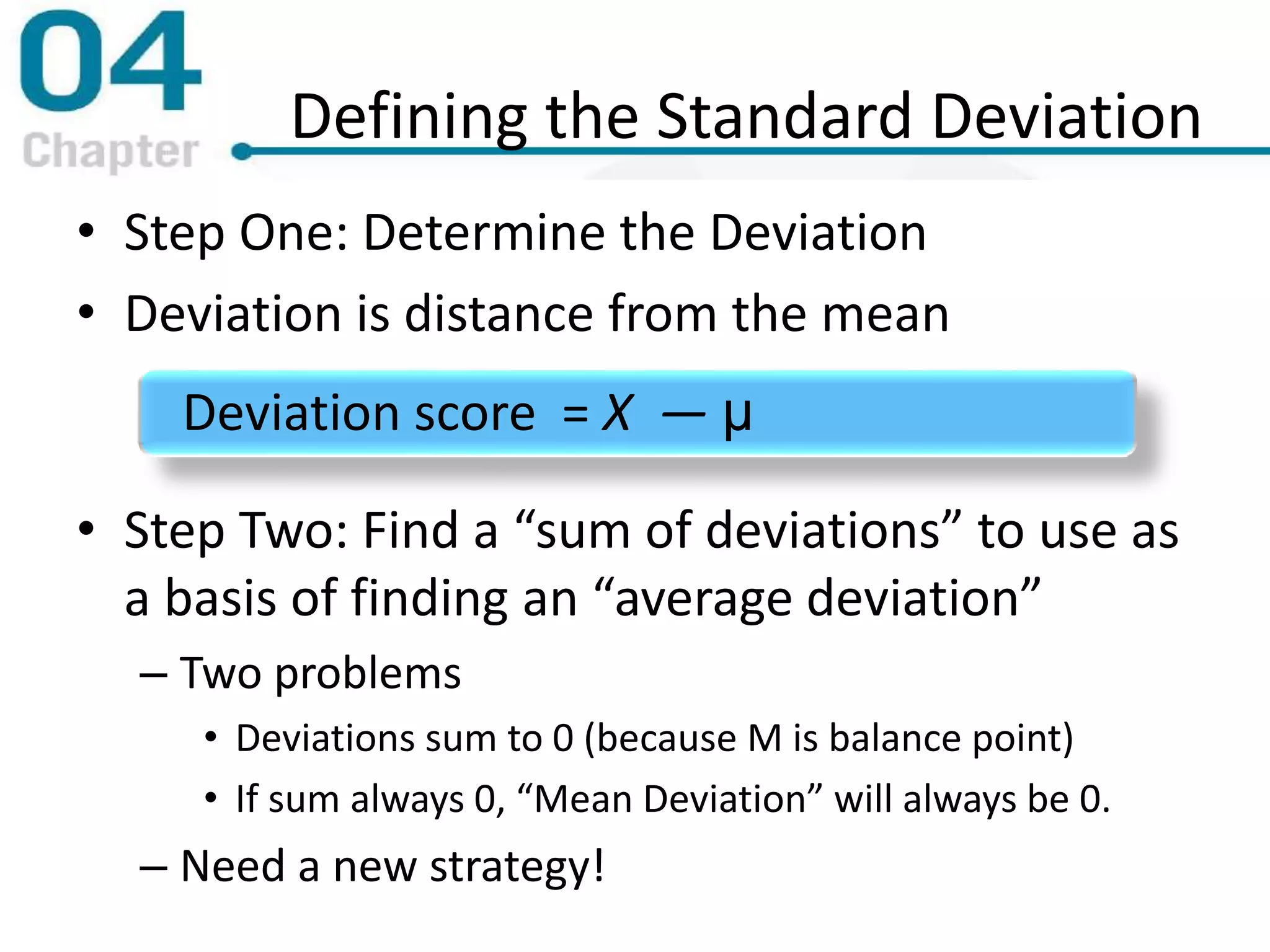 Defining the Standard Deviation
• Step One: Determine the Deviation
• Deviation is distance from the mean
• Step Two: Find a “sum of deviations” to use as
a basis of finding an “average deviation”
– Two problems
• Deviations sum to 0 (because M is balance point)
• If sum always 0, “Mean Deviation” will always be 0.
– Need a new strategy!
Deviation score = X — μ
 