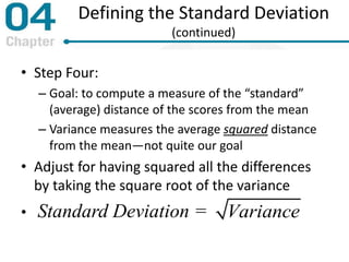 Defining the Standard Deviation
(continued)
• Step Four:
– Goal: to compute a measure of the “standard”
(average) distance of the scores from the mean
– Variance measures the average squared distance
from the mean—not quite our goal
• Adjust for having squared all the differences
by taking the square root of the variance
• Standard Deviation = Variance
 