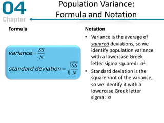 Population Variance:
Formula and Notation
Formula
N
SS
N
SS
deviationstandard
variance


Notation
• Variance is the average of
squared deviations, so we
identify population variance
with a lowercase Greek
letter sigma squared: σ2
• Standard deviation is the
square root of the variance,
so we identify it with a
lowercase Greek letter
sigma: σ
 
