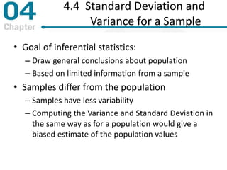 4.4 Standard Deviation and
Variance for a Sample
• Goal of inferential statistics:
– Draw general conclusions about population
– Based on limited information from a sample
• Samples differ from the population
– Samples have less variability
– Computing the Variance and Standard Deviation in
the same way as for a population would give a
biased estimate of the population values
 