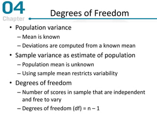 Degrees of Freedom
• Population variance
– Mean is known
– Deviations are computed from a known mean
• Sample variance as estimate of population
– Population mean is unknown
– Using sample mean restricts variability
• Degrees of freedom
– Number of scores in sample that are independent
and free to vary
– Degrees of freedom (df) = n – 1
 