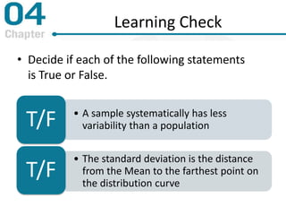 Learning Check
• Decide if each of the following statements
is True or False.
• A sample systematically has less
variability than a populationT/F
• The standard deviation is the distance
from the Mean to the farthest point on
the distribution curve
T/F
 