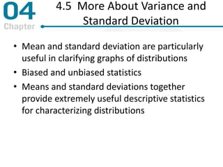4.5 More About Variance and
Standard Deviation
• Mean and standard deviation are particularly
useful in clarifying graphs of distributions
• Biased and unbiased statistics
• Means and standard deviations together
provide extremely useful descriptive statistics
for characterizing distributions
 