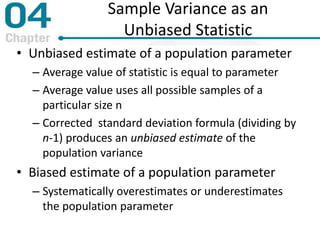 Sample Variance as an
Unbiased Statistic
• Unbiased estimate of a population parameter
– Average value of statistic is equal to parameter
– Average value uses all possible samples of a
particular size n
– Corrected standard deviation formula (dividing by
n-1) produces an unbiased estimate of the
population variance
• Biased estimate of a population parameter
– Systematically overestimates or underestimates
the population parameter
 