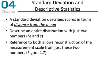 Standard Deviation and
Descriptive Statistics
• A standard deviation describes scores in terms
of distance from the mean
• Describe an entire distribution with just two
numbers (M and s)
• Reference to both allows reconstruction of the
measurement scale from just these two
numbers (Figure 4.7)
 