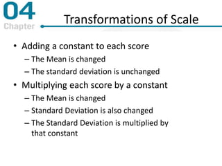 Transformations of Scale
• Adding a constant to each score
– The Mean is changed
– The standard deviation is unchanged
• Multiplying each score by a constant
– The Mean is changed
– Standard Deviation is also changed
– The Standard Deviation is multiplied by
that constant
 