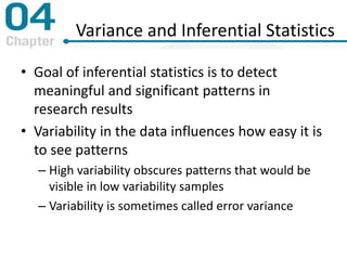 Variance and Inferential Statistics
• Goal of inferential statistics is to detect
meaningful and significant patterns in
research results
• Variability in the data influences how easy it is
to see patterns
– High variability obscures patterns that would be
visible in low variability samples
– Variability is sometimes called error variance
 