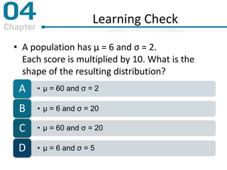 Learning Check
• A population has μ = 6 and σ = 2.
Each score is multiplied by 10. What is the
shape of the resulting distribution?
• μ = 60 and σ = 2A
• μ = 6 and σ = 20B
• μ = 60 and σ = 20C
• μ = 6 and σ = 5D
 