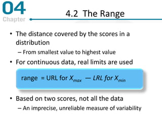 • The distance covered by the scores in a
distribution
– From smallest value to highest value
• For continuous data, real limits are used
• Based on two scores, not all the data
– An imprecise, unreliable measure of variability
range = URL for Xmax — LRL for Xmin
4.2 The Range
 