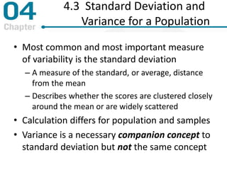 4.3 Standard Deviation and
Variance for a Population
• Most common and most important measure
of variability is the standard deviation
– A measure of the standard, or average, distance
from the mean
– Describes whether the scores are clustered closely
around the mean or are widely scattered
• Calculation differs for population and samples
• Variance is a necessary companion concept to
standard deviation but not the same concept
 