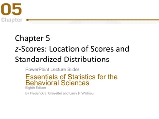 Chapter 5
z-Scores: Location of Scores and
Standardized Distributions
PowerPoint Lecture Slides
Essentials of Statistics for the
Behavioral Sciences
Eighth Edition
by Frederick J. Gravetter and Larry B. Wallnau
 