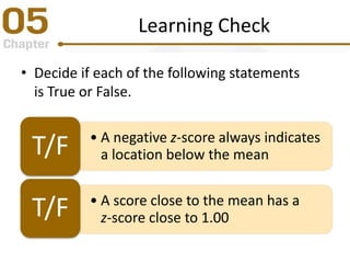 Learning Check
• Decide if each of the following statements
is True or False.
• A negative z-score always indicates
a location below the meanT/F
• A score close to the mean has a
z-score close to 1.00T/F
 