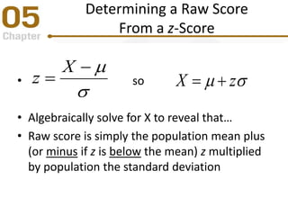 Determining a Raw Score
From a z-Score
• so
• Algebraically solve for X to reveal that…
• Raw score is simply the population mean plus
(or minus if z is below the mean) z multiplied
by population the standard deviation



X
z  zX 
 