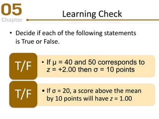 Learning Check
• Decide if each of the following statements
is True or False.
• If μ = 40 and 50 corresponds to
z = +2.00 then σ = 10 pointsT/F
• If σ = 20, a score above the mean
by 10 points will have z = 1.00T/F
 